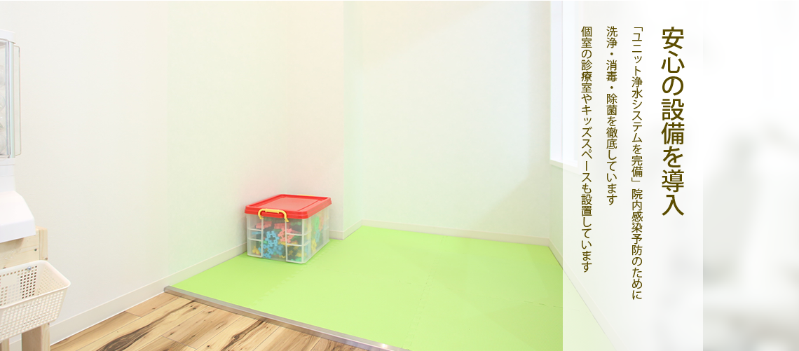 安心の設備を導入「ユニット浄水システムを完備」院内感染予防のために洗浄・消毒・除菌を徹底しています個室の診療室やキッズスペースも設置しています